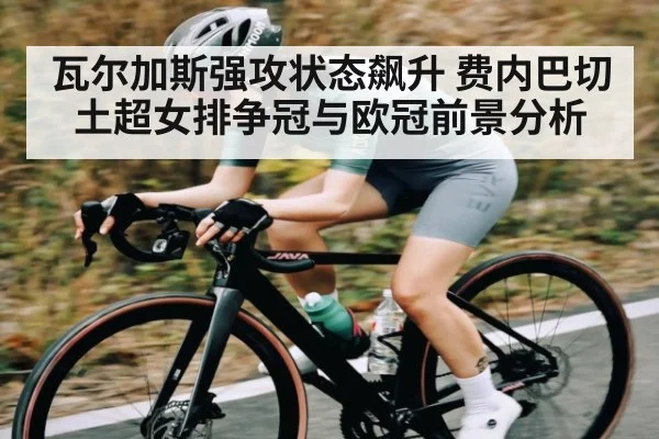瓦尔加斯强攻状态飙升 费内巴切土超女排争冠与欧冠前景分析（kaiyun）
